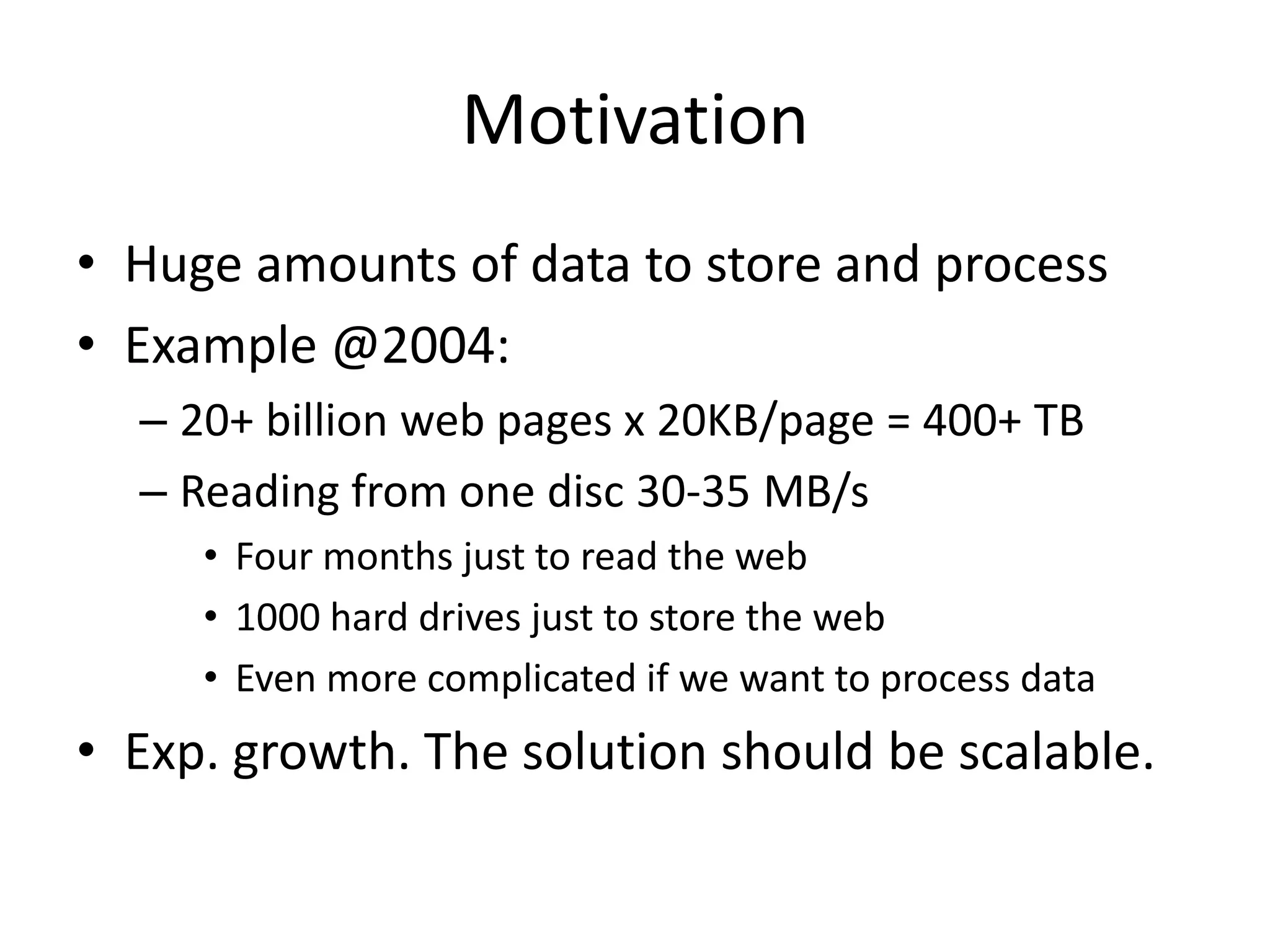 Motivation
• Huge amounts of data to store and process
• Example @2004:
  – 20+ billion web pages x 20KB/page = 400+ TB
  – Reading from one disc 30-35 MB/s
     • Four months just to read the web
     • 1000 hard drives just to store the web
     • Even more complicated if we want to process data
• Exp. growth. The solution should be scalable.
 