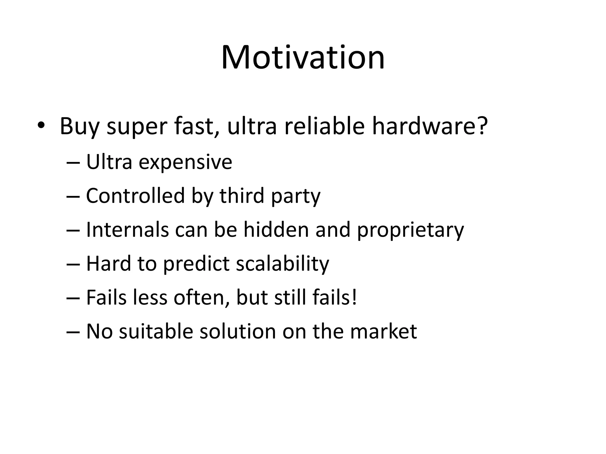 Motivation
• Buy super fast, ultra reliable hardware?
  – Ultra expensive
  – Controlled by third party
  – Internals can be hidden and proprietary
  – Hard to predict scalability
  – Fails less often, but still fails!
  – No suitable solution on the market
 