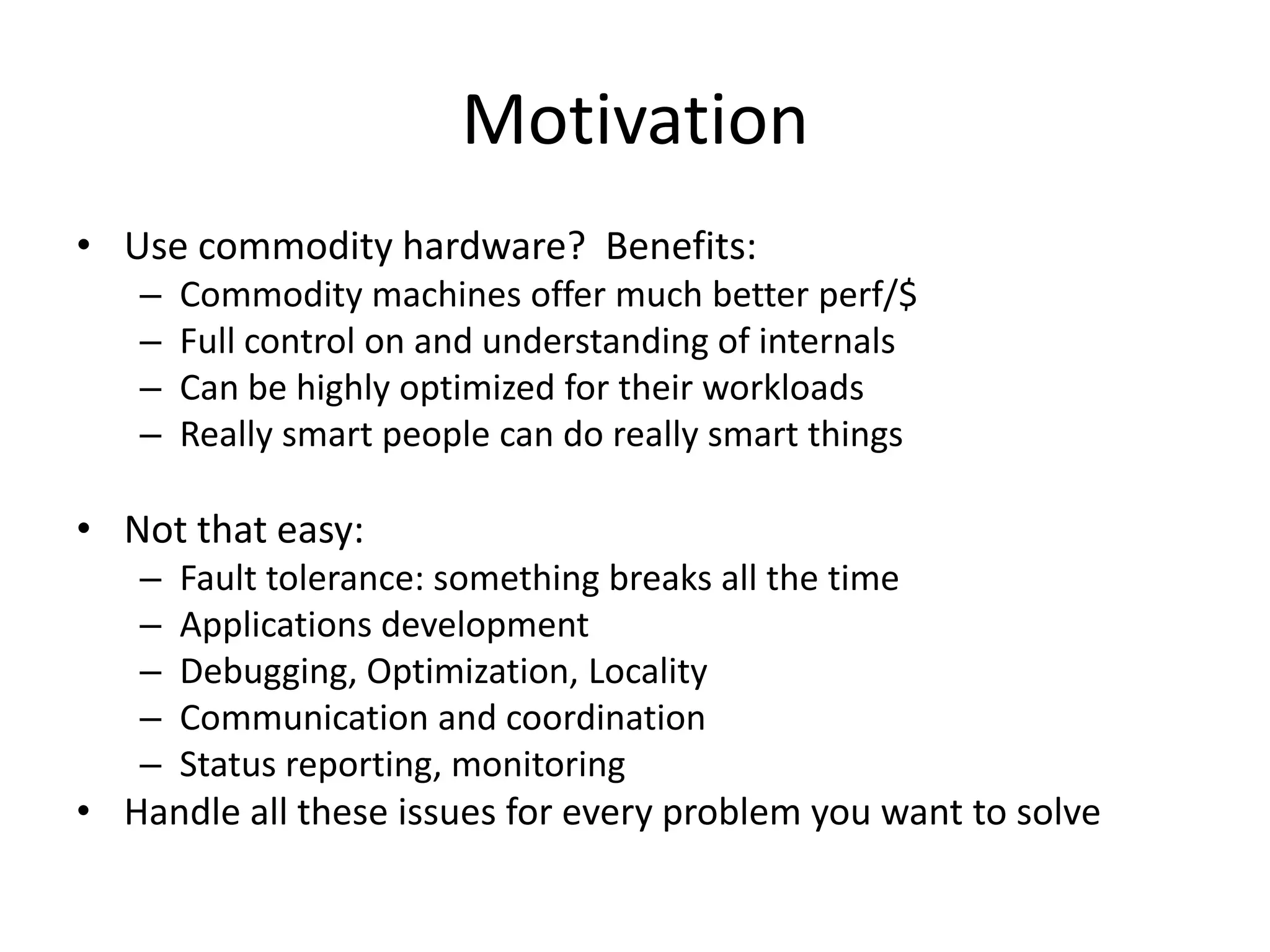 Motivation
• Use commodity hardware? Benefits:
   –   Commodity machines offer much better perf/$
   –   Full control on and understanding of internals
   –   Can be highly optimized for their workloads
   –   Really smart people can do really smart things

• Not that easy:
   – Fault tolerance: something breaks all the time
   – Applications development
   – Debugging, Optimization, Locality
   – Communication and coordination
   – Status reporting, monitoring
• Handle all these issues for every problem you want to solve
 