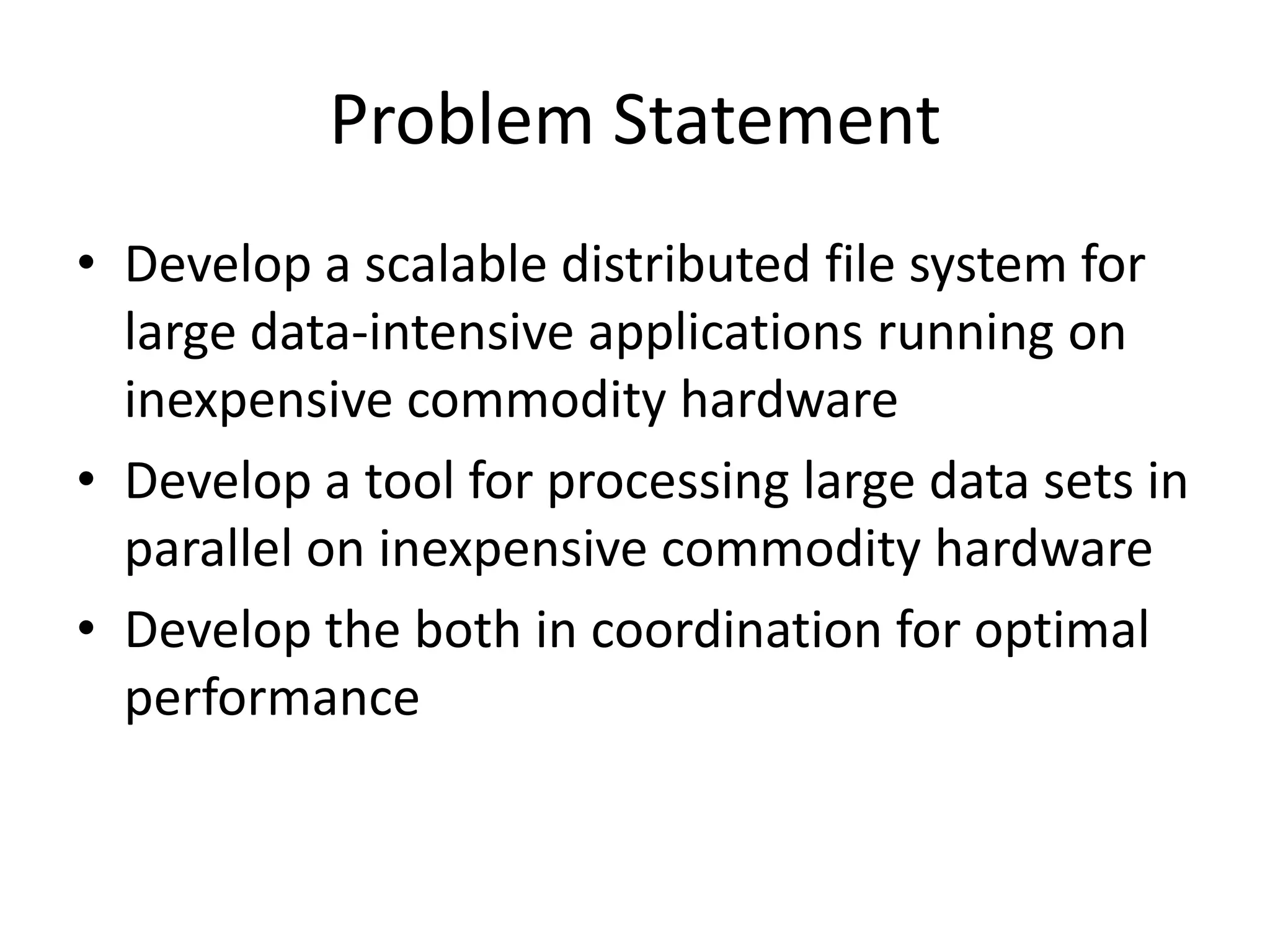 Problem Statement
• Develop a scalable distributed file system for
  large data-intensive applications running on
  inexpensive commodity hardware
• Develop a tool for processing large data sets in
  parallel on inexpensive commodity hardware
• Develop the both in coordination for optimal
  performance
 