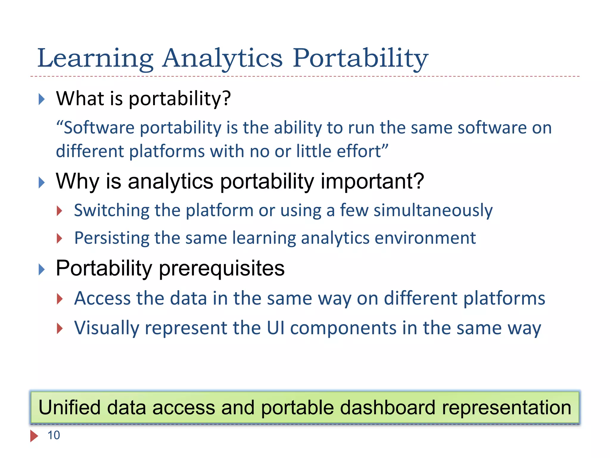  What is portability?
“Software portability is the ability to run the same software on
different platforms with no or little effort”
 Why is analytics portability important?
 Switching the platform or using a few simultaneously
 Persisting the same learning analytics environment
 Portability prerequisites
 Access the data in the same way on different platforms
 Visually represent the UI components in the same way
Learning Analytics Portability
10
Unified data access and portable dashboard representation
 