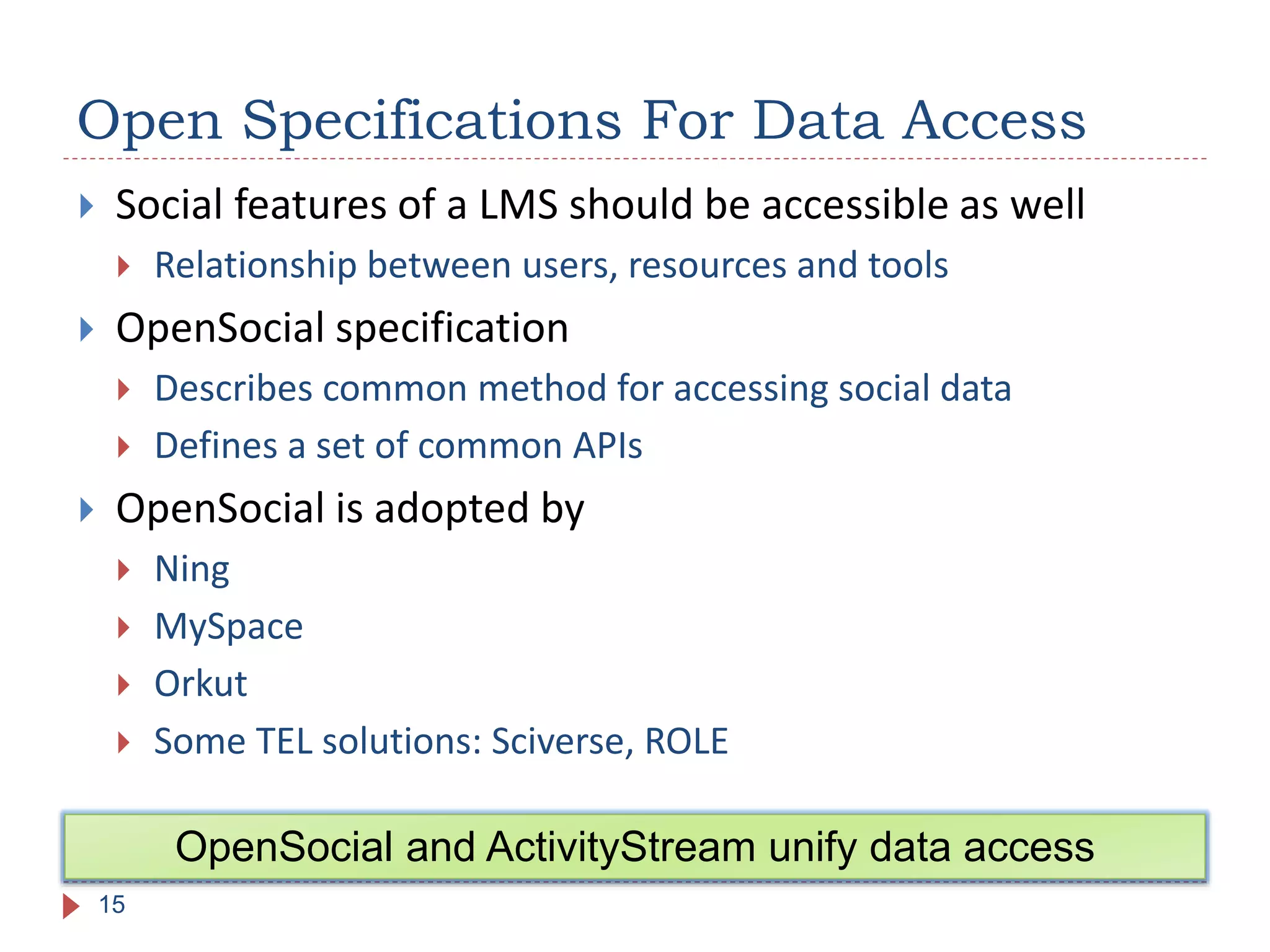 Open Specifications For Data Access
15
OpenSocial and ActivityStream unify data access
 Social features of a LMS should be accessible as well
 Relationship between users, resources and tools
 OpenSocial specification
 Describes common method for accessing social data
 Defines a set of common APIs
 OpenSocial is adopted by
 Ning
 MySpace
 Orkut
 Some TEL solutions: Sciverse, ROLE
 