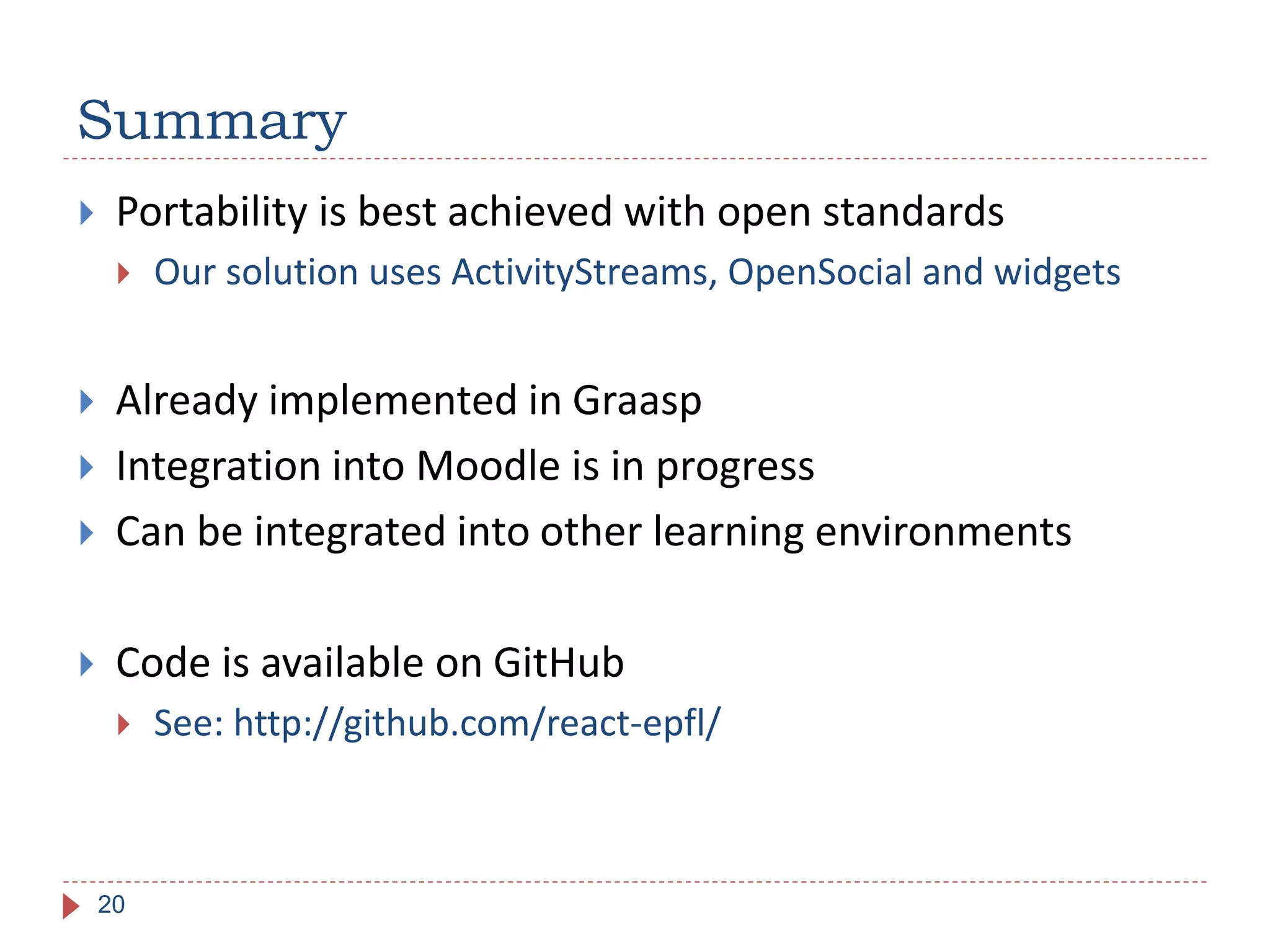  Portability is best achieved with open standards
 Our solution uses ActivityStreams, OpenSocial and widgets
 Already implemented in Graasp
 Integration into Moodle is in progress
 Can be integrated into other learning environments
 Code is available on GitHub
 See: http://github.com/react-epfl/
Summary
20
 