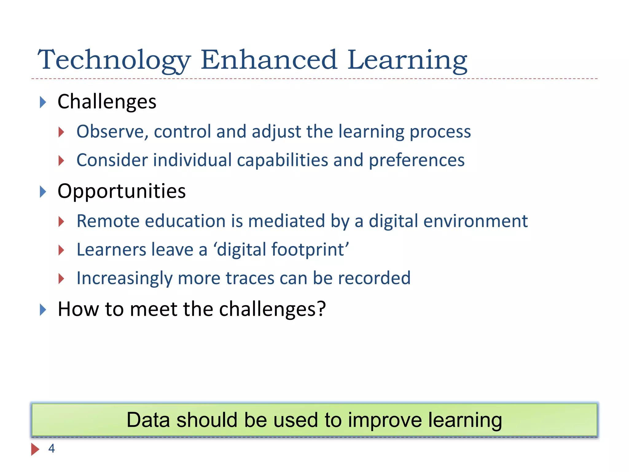  Challenges
 Observe, control and adjust the learning process
 Consider individual capabilities and preferences
 Opportunities
 Remote education is mediated by a digital environment
 Learners leave a ‘digital footprint’
 Increasingly more traces can be recorded
 How to meet the challenges?
Technology Enhanced Learning
4
Data should be used to improve learning
 