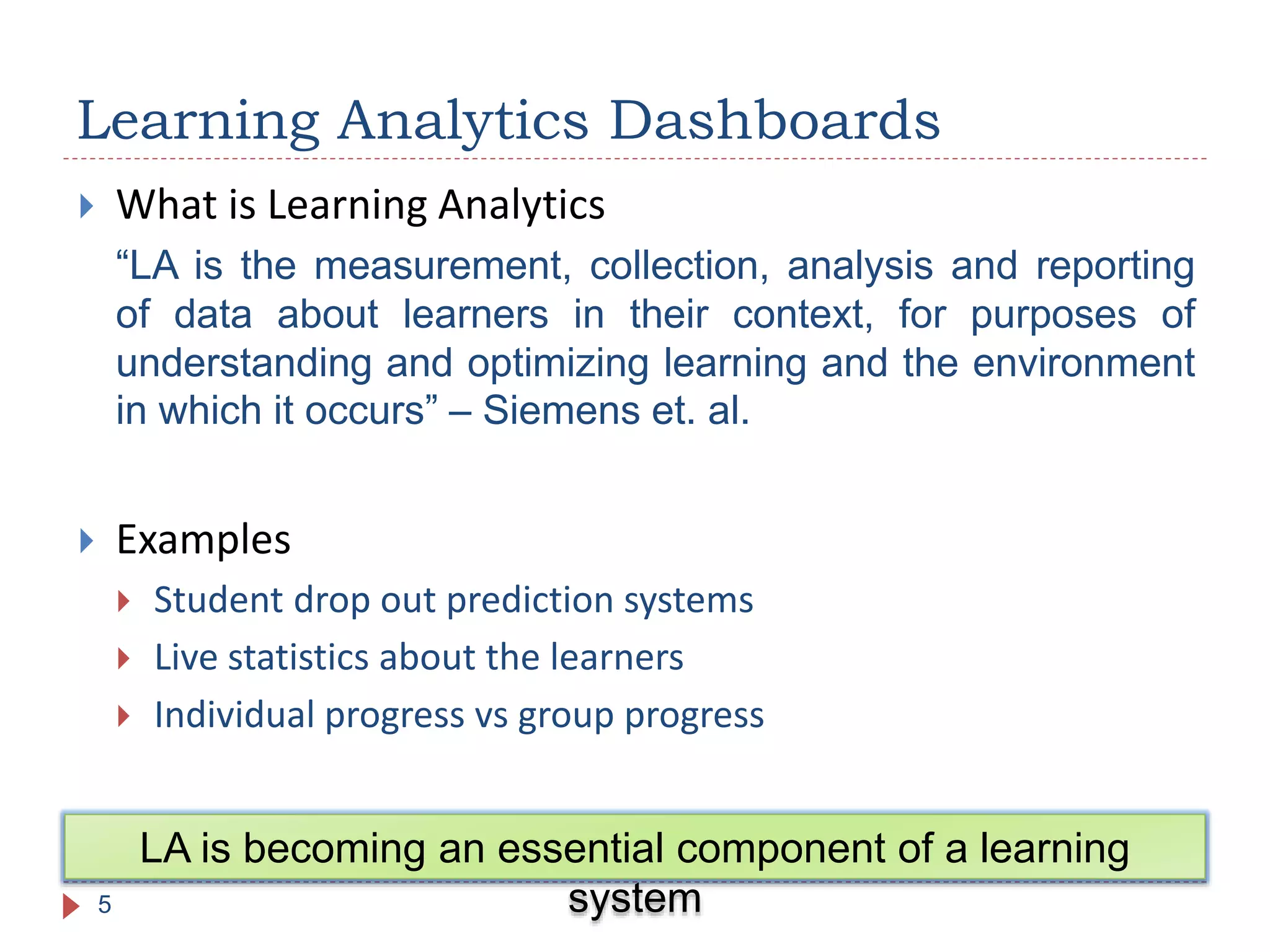  What is Learning Analytics
“LA is the measurement, collection, analysis and reporting
of data about learners in their context, for purposes of
understanding and optimizing learning and the environment
in which it occurs” – Siemens et. al.
 Examples
 Student drop out prediction systems
 Live statistics about the learners
 Individual progress vs group progress
Learning Analytics Dashboards
5
LA is becoming an essential component of a learning
system
 