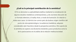 El fin es demostrar su aplicabilidad analítica mediante la consideración de
algunos estudios mediáticos contemporáneos, y de una breve discusión de
un formato televisivo, el reality show, a modo de ilustración. En relación a
todos esos casos. Un término tan común pero de dudoso origen científico del
punto de vista epistemológico, la audiencia (mediática), adquiere
considerable valor heurístico desde la perspectiva semiótica. Otro aporte de
la semiótica es superar una dicotomía resistente y poco productiva como la
de lo pasivo/activo en el análisis de la relación medios/sociedad.
¿Cuál es la principal contribución de la semiótica?
 
