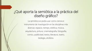 ¿Qué aporta la semiótica a la práctica del
diseño gráfico?
La semiótica se podía usar como ciencia e
instrumento de investigación en las disciplinas más
diversas: espacio, tiempo, estética, música,
arquitectura, pintura, cinematografía, fotografía,
comics, publicidad, textos, literatura, teatro,
teología, etcétera.
 