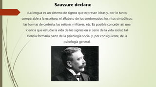 «La lengua es un sistema de signos que expresan ideas y, por lo tanto,
comparable a la escritura, el alfabeto de los sordomudos, los ritos simbólicos,
las formas de cortesía, las señales militares, etc. Es posible concebir así una
ciencia que estudie la vida de los signos en el seno de la vida social; tal
ciencia formaría parte de la psicología social y, por consiguiente, de la
psicología general.
Saussure declara:
 
