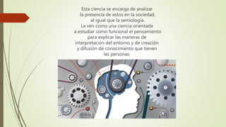 Esta ciencia se encarga de analizar
la presencia de estos en la sociedad,
al igual que la semiología.
La ven como una ciencia orientada
a estudiar como funcional el pensamiento
para explicar las maneras de
interpretación del entorno y de creación
y difusión de conocimiento que tienen
las personas.
 
