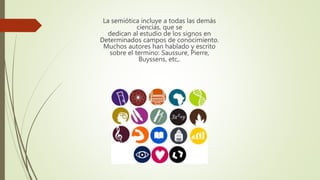 La semiótica incluye a todas las demás
ciencias, que se
dedican al estudio de los signos en
Determinados campos de conocimiento.
Muchos autores han hablado y escrito
sobre el termino: Saussure, Pierre,
Buyssens, etc,.
 