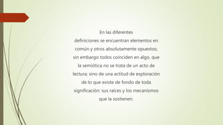 En las diferentes
definiciones se encuentran elementos en
común y otros absolutamente opuestos;
sin embargo todos coinciden en algo, que
la semiótica no se trata de un acto de
lectura; sino de una actitud de exploración
de lo que existe de fondo de toda
significación: sus raíces y los mecanismos
que la sostienen.
 