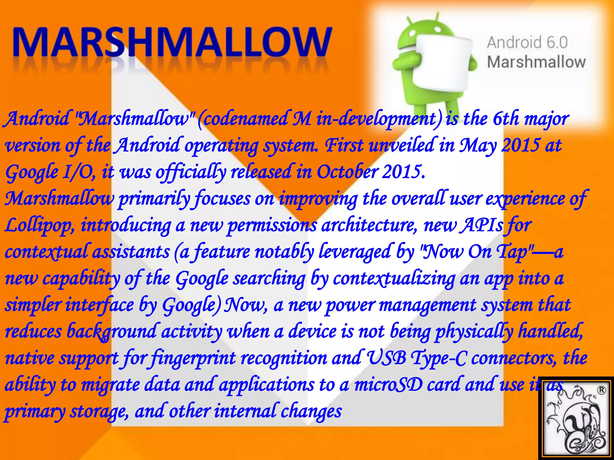 Android "Marshmallow" (codenamed M in-development) is the 6th major
version of the Android operating system. First unveiled in May 2015 at
Google I/O, it was officially released in October 2015.
Marshmallow primarily focuses on improving the overall user experience of
Lollipop, introducing a new permissions architecture, new APIs for
contextual assistants (a feature notably leveraged by "Now On Tap"—a
new capability of the Google searching by contextualizing an app into a
simpler interface by Google) Now, a new power management system that
reduces background activity when a device is not being physically handled,
native support for fingerprint recognition and USB Type-C connectors, the
ability to migrate data and applications to a microSD card and use it as
primary storage, and other internal changes
 