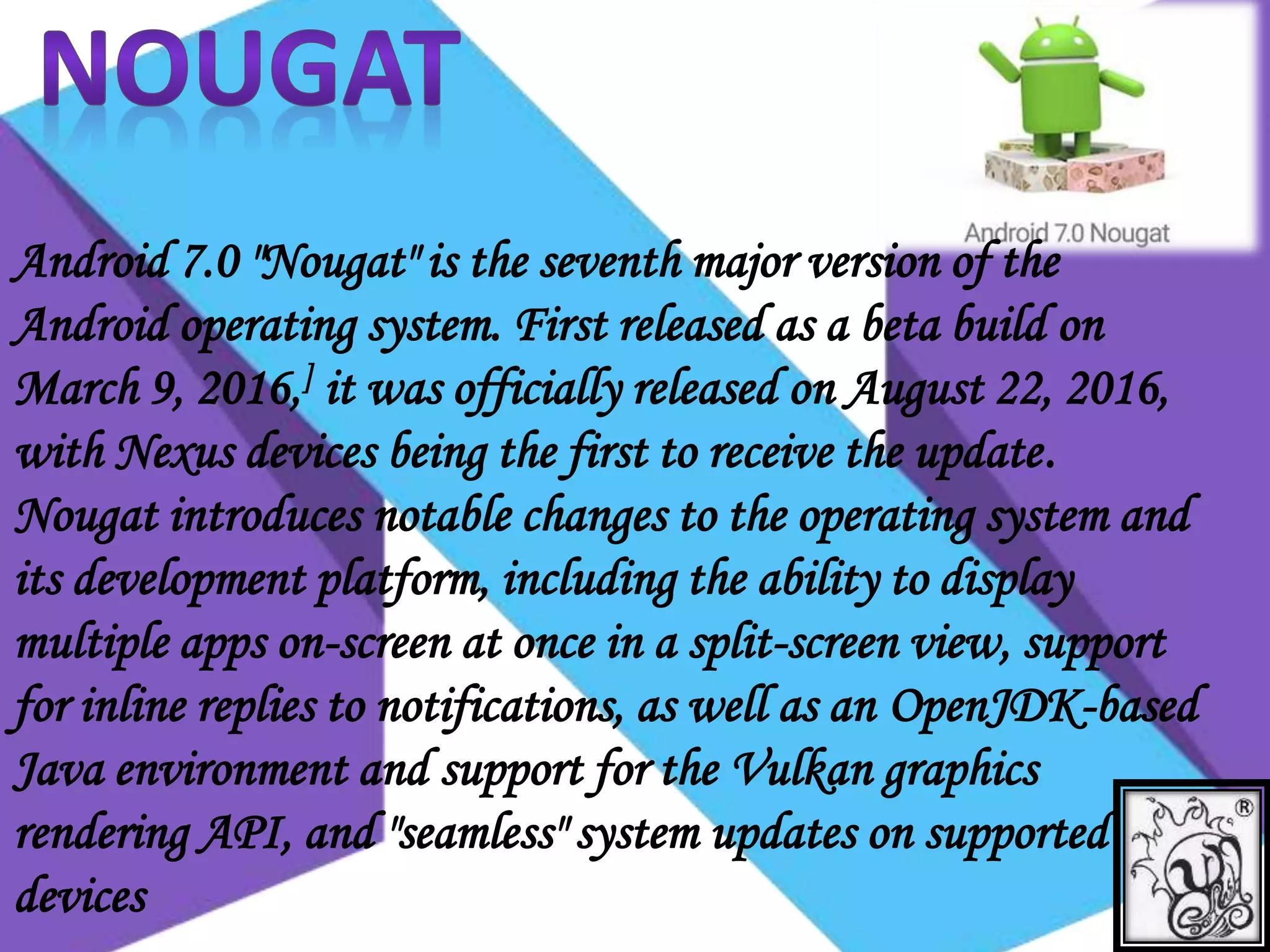 Android 7.0 "Nougat" is the seventh major version of the
Android operating system. First released as a beta build on
March 9, 2016,] it was officially released on August 22, 2016,
with Nexus devices being the first to receive the update.
Nougat introduces notable changes to the operating system and
its development platform, including the ability to display
multiple apps on-screen at once in a split-screen view, support
for inline replies to notifications, as well as an OpenJDK-based
Java environment and support for the Vulkan graphics
rendering API, and "seamless" system updates on supported
devices
 