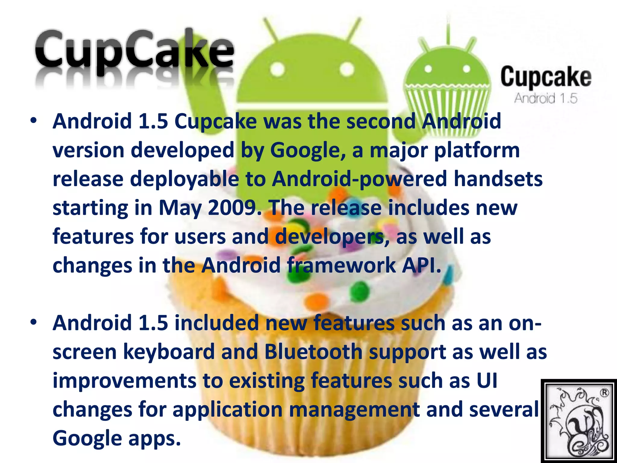 • Android 1.5 Cupcake was the second Android
version developed by Google, a major platform
release deployable to Android-powered handsets
starting in May 2009. The release includes new
features for users and developers, as well as
changes in the Android framework API.
• Android 1.5 included new features such as an on-
screen keyboard and Bluetooth support as well as
improvements to existing features such as UI
changes for application management and several
Google apps.
 