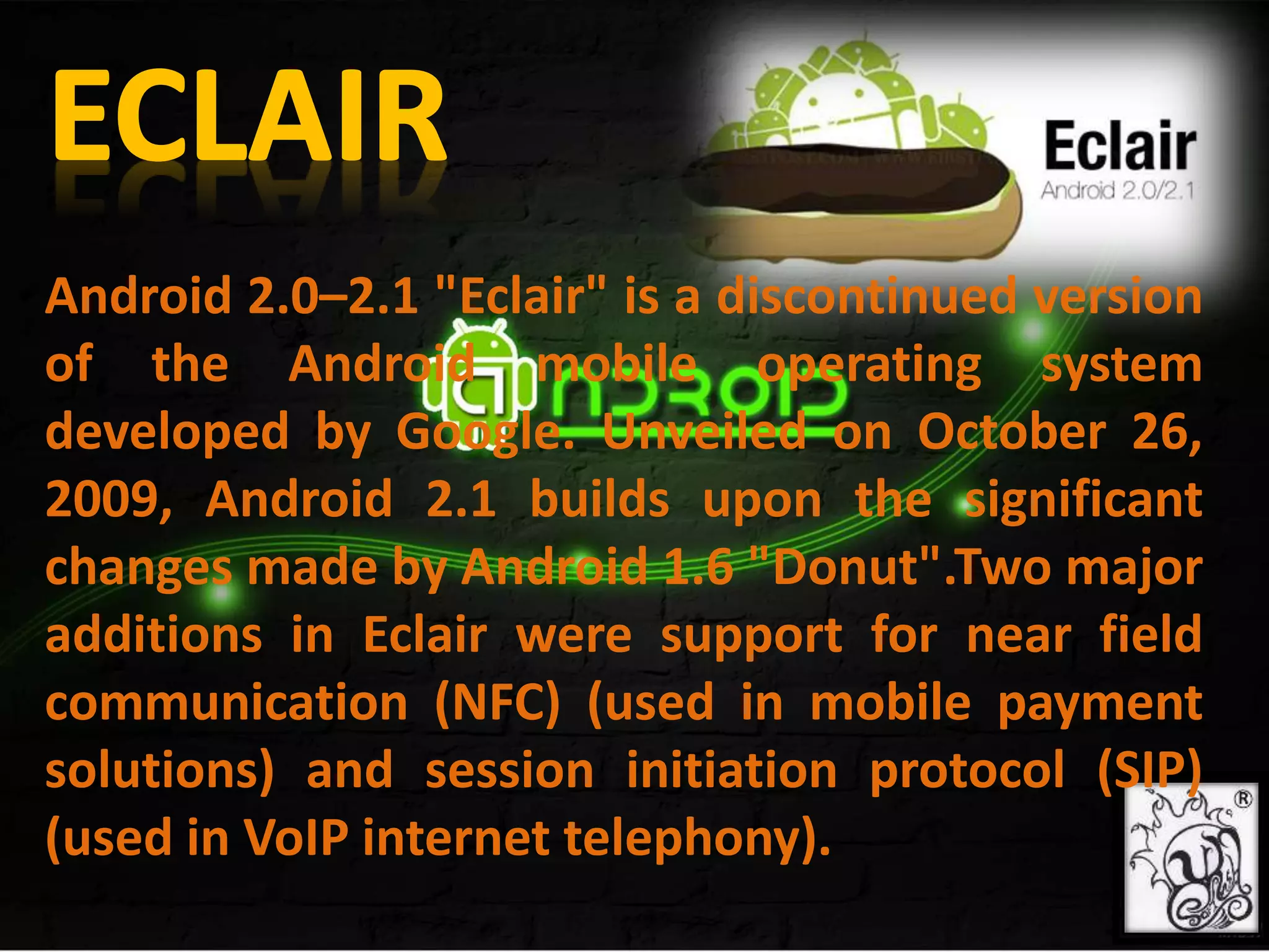 Android 2.0–2.1 "Eclair" is a discontinued version
of the Android mobile operating system
developed by Google. Unveiled on October 26,
2009, Android 2.1 builds upon the significant
changes made by Android 1.6 "Donut".Two major
additions in Eclair were support for near field
communication (NFC) (used in mobile payment
solutions) and session initiation protocol (SIP)
(used in VoIP internet telephony).
 