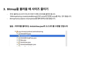 Honey	
  Comb 이전 Honey	
  Comb 이후
저장 위치 Dalvik외부 native	
  Heap Dalvik 내부
GC 동작 전체 App이 멈춤 부분적으로 진행(partially)
Bitmap의 GC GC의 대상이 아님 GC의 대상
다른 App의 영향 메모리 누수가 발생하면 다른 App
도 함께 죽음
다른 앱에 영향이 없음
1) GC동작 방식 
-­‐	
  HoneyComb 이전에는 전체 App이 멈추는 Serial	
  MarkSweep(Stop	
  the	
  world)방식이였습니다. 
-­‐ 이후에는	
  부분적으로 진행하는 Concurrent	
  MarkSweep으로 변경되었습니다.	
  	
   
2) Concurrent	
  MarkSweep 장점  
-­‐ 반응성/속도 
	
   	
   부분적으로 동작하기 때문에 앱이 멈추지 않습니다. 
	
   	
   Serial	
  MarkSweep	
  :	
  100ms,	
  Concurrent	
  MarkSweep	
  5ms 
3) Concurrent	
  MarkSweep 단점 
-­‐ 이전보다 메모리와 CPU를 더 많이 사용하게 되었습니다.
앞에서 본 표입니다.	
  
이번 슬라이드에서는 ‘GC동작 부분’만 확인해보겠습니다.
 