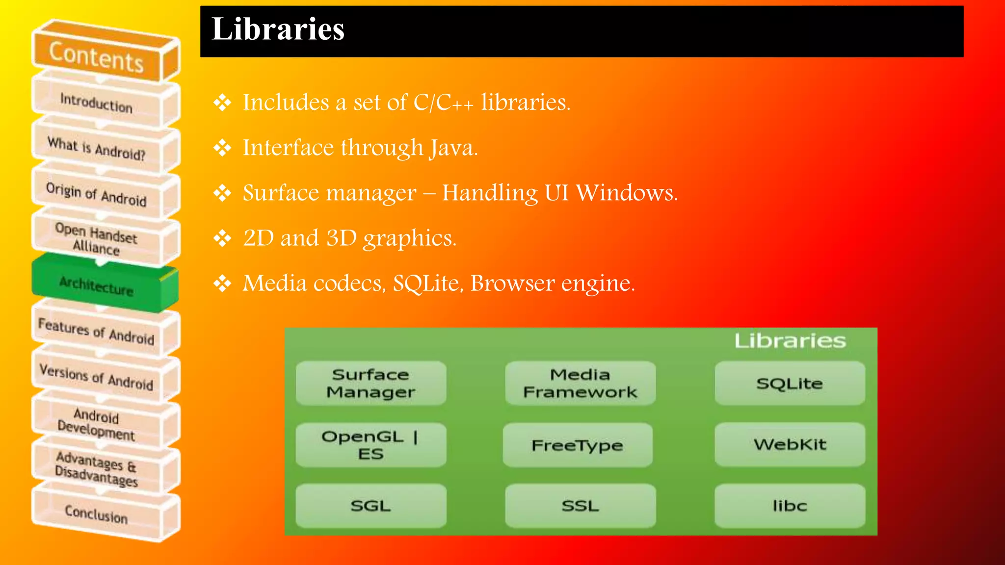 Libraries 
 Includes a set of C/C++ libraries. 
 Interface through Java. 
 Surface manager – Handling UI Windows. 
 2D and 3D graphics. 
 Media codecs, SQLite, Browser engine. 
 