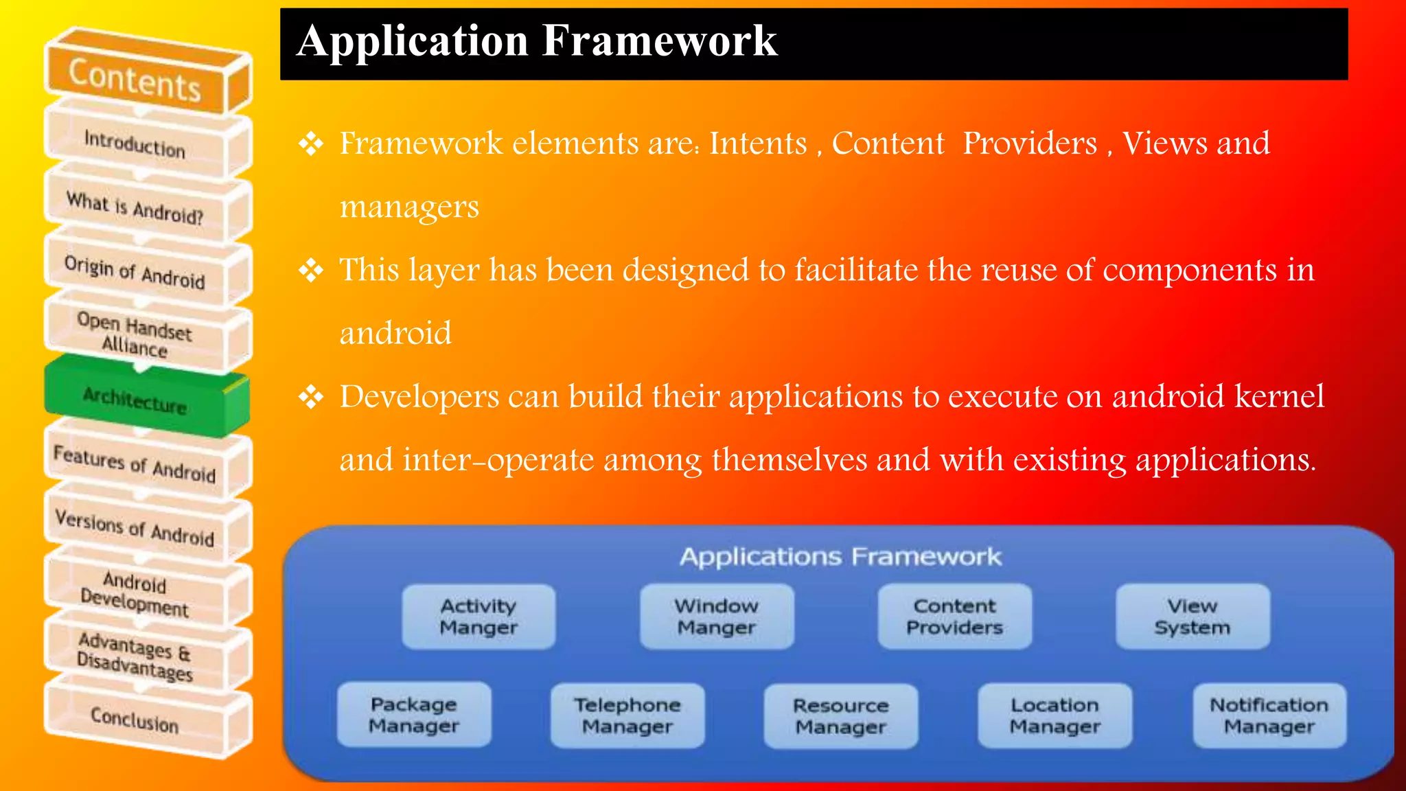 Application Framework 
 Framework elements are: Intents , Content Providers , Views and 
managers 
 This layer has been designed to facilitate the reuse of components in 
android 
 Developers can build their applications to execute on android kernel 
and inter-operate among themselves and with existing applications. 
 
