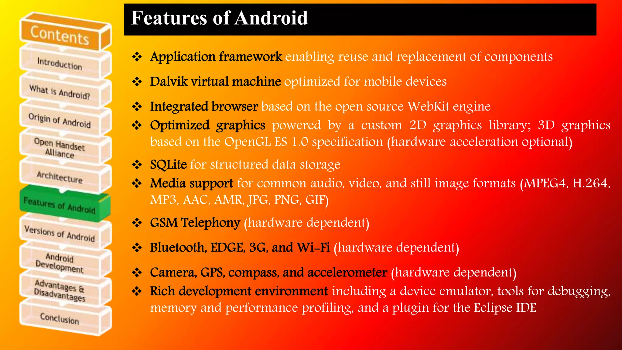 Features of Android 
 Application framework enabling reuse and replacement of components 
 Dalvik virtual machine optimized for mobile devices 
 Integrated browser based on the open source WebKit engine 
 Optimized graphics powered by a custom 2D graphics library; 3D graphics 
based on the OpenGL ES 1.0 specification (hardware acceleration optional) 
 SQLite for structured data storage 
 Media support for common audio, video, and still image formats (MPEG4, H.264, 
MP3, AAC, AMR, JPG, PNG, GIF) 
 GSM Telephony (hardware dependent) 
 Bluetooth, EDGE, 3G, and Wi-Fi (hardware dependent) 
 Camera, GPS, compass, and accelerometer (hardware dependent) 
 Rich development environment including a device emulator, tools for debugging, 
memory and performance profiling, and a plugin for the Eclipse IDE 
 