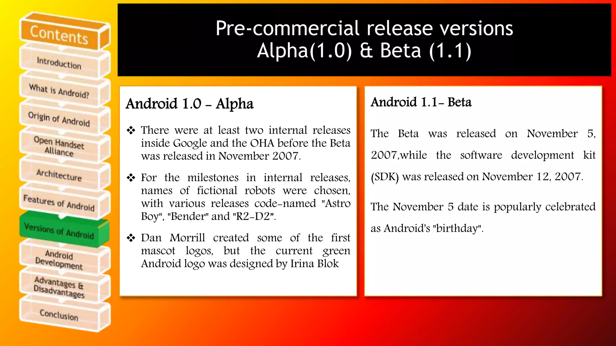 Pre-commercial release versions 
Alpha(1.0) & Beta (1.1) 
Android 1.0 - Alpha 
 There were at least two internal releases 
inside Google and the OHA before the Beta 
was released in November 2007. 
 For the milestones in internal releases, 
names of fictional robots were chosen, 
with various releases code-named "Astro 
Boy", "Bender" and "R2-D2”. 
 Dan Morrill created some of the first 
mascot logos, but the current green 
Android logo was designed by Irina Blok 
Android 1.1- Beta 
The Beta was released on November 5, 
2007,while the software development kit 
(SDK) was released on November 12, 2007. 
The November 5 date is popularly celebrated 
as Android's "birthday". 
 