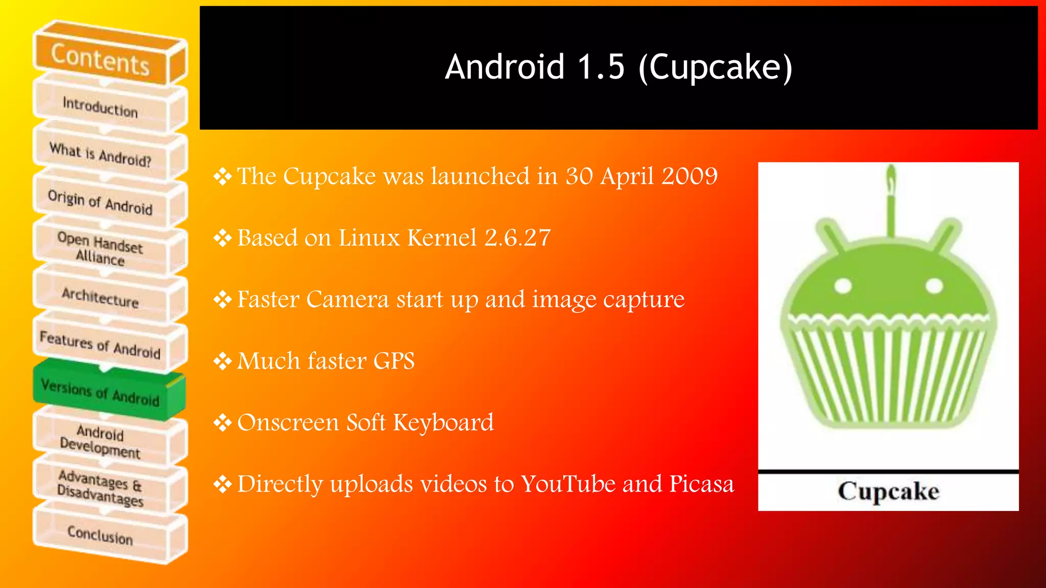 Android 1.5 (Cupcake) 
The Cupcake was launched in 30 April 2009 
Based on Linux Kernel 2.6.27 
Faster Camera start up and image capture 
Much faster GPS 
Onscreen Soft Keyboard 
Directly uploads videos to YouTube and Picasa 
 