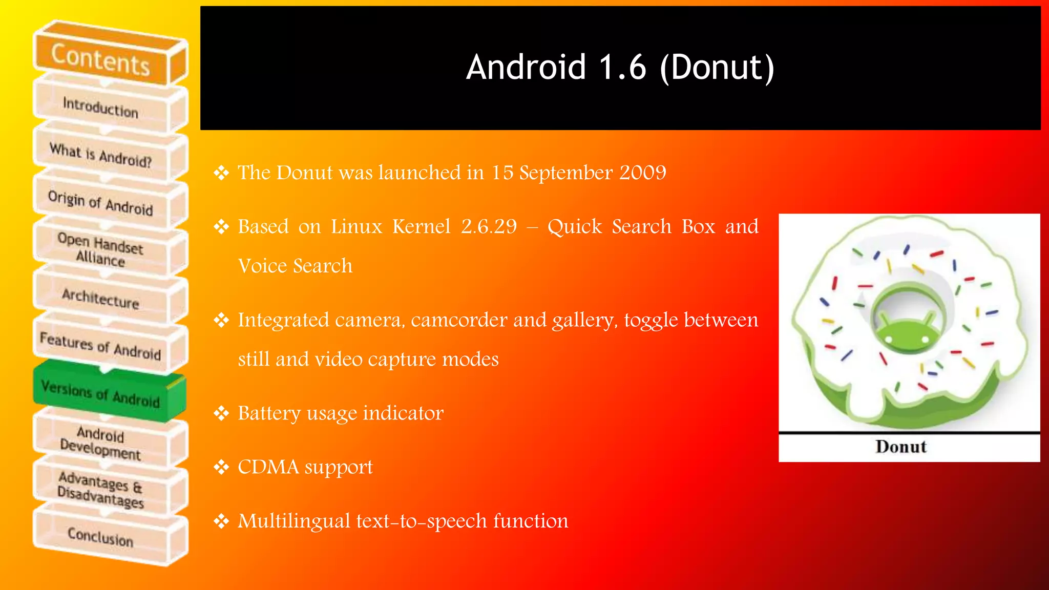 Android 1.6 (Donut) 
 The Donut was launched in 15 September 2009 
 Based on Linux Kernel 2.6.29 – Quick Search Box and 
Voice Search 
 Integrated camera, camcorder and gallery, toggle between 
still and video capture modes 
 Battery usage indicator 
 CDMA support 
 Multilingual text-to-speech function 
 