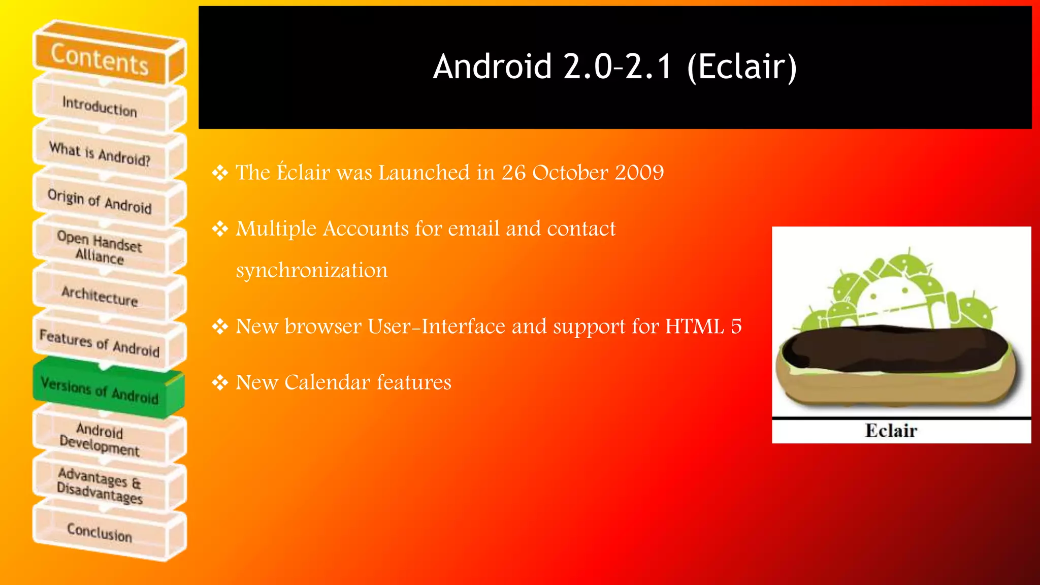Android 2.0–2.1 (Eclair) 
 The Éclair was Launched in 26 October 2009 
 Multiple Accounts for email and contact 
synchronization 
 New browser User-Interface and support for HTML 5 
 New Calendar features 
 