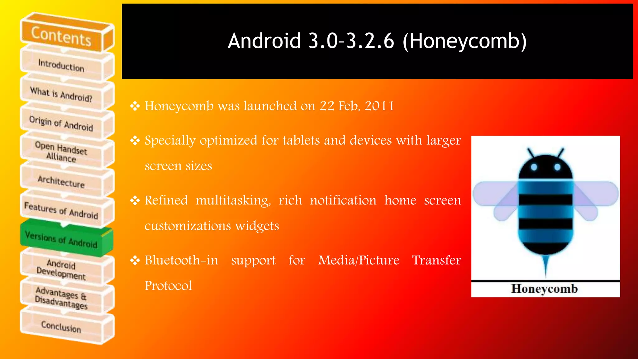 Android 3.0–3.2.6 (Honeycomb) 
 Honeycomb was launched on 22 Feb, 2011 
 Specially optimized for tablets and devices with larger 
screen sizes 
 Refined multitasking, rich notification home screen 
customizations widgets 
 Bluetooth-in support for Media/Picture Transfer 
Protocol 
 