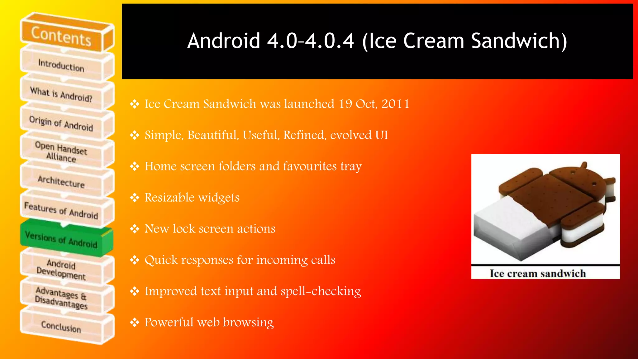 Android 4.0–4.0.4 (Ice Cream Sandwich) 
 Ice Cream Sandwich was launched 19 Oct, 2011 
 Simple, Beautiful, Useful, Refined, evolved UI 
 Home screen folders and favourites tray 
 Resizable widgets 
 New lock screen actions 
 Quick responses for incoming calls 
 Improved text input and spell-checking 
 Powerful web browsing 
 