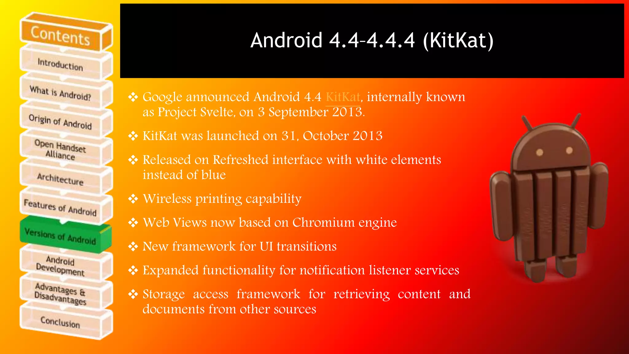 Android 4.4–4.4.4 (KitKat) 
 Google announced Android 4.4 KitKat, internally known 
as Project Svelte, on 3 September 2013. 
 KitKat was launched on 31, October 2013 
 Released on Refreshed interface with white elements 
instead of blue 
 Wireless printing capability 
 Web Views now based on Chromium engine 
 New framework for UI transitions 
 Expanded functionality for notification listener services 
 Storage access framework for retrieving content and 
documents from other sources 
 