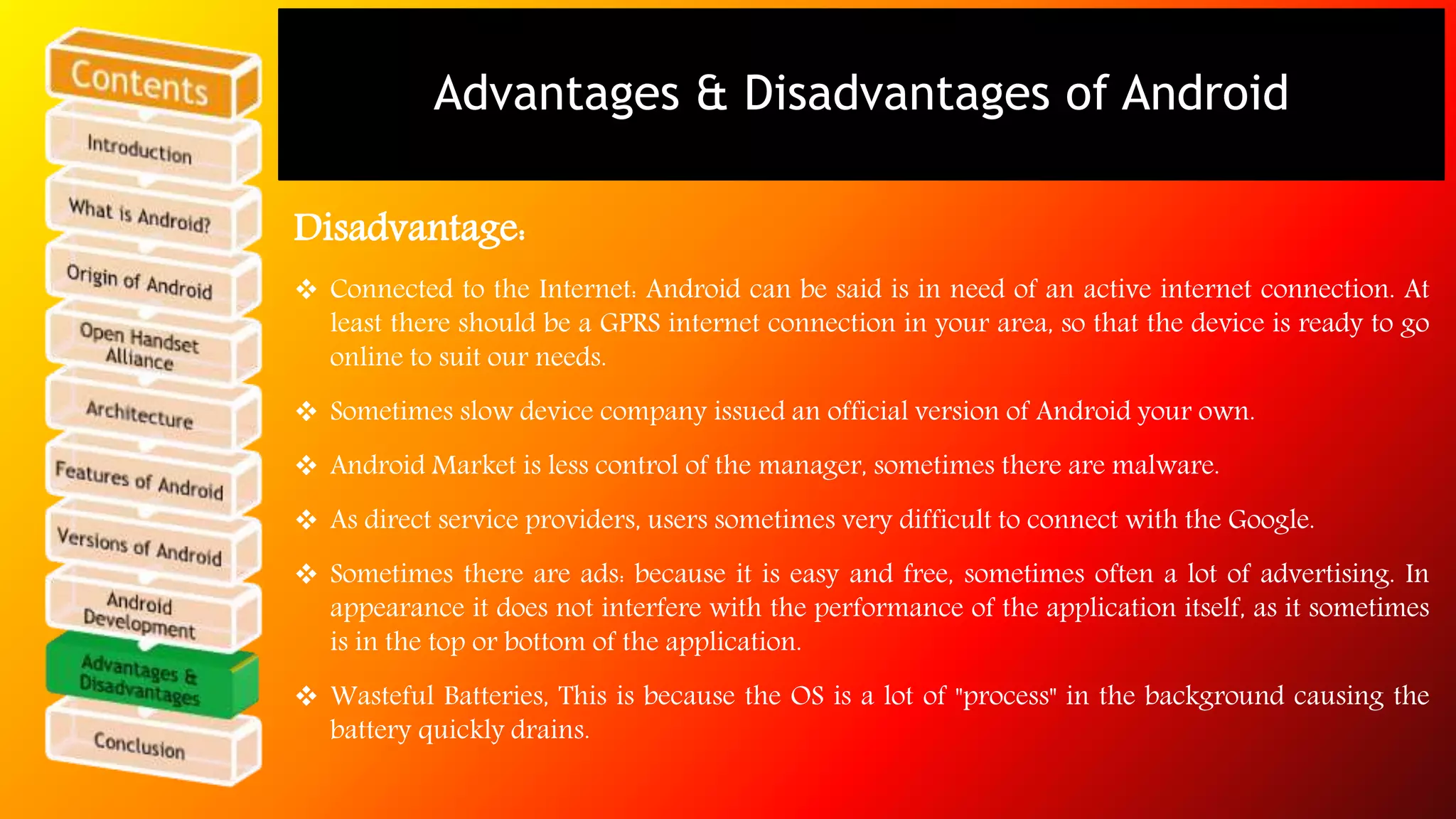 Advantages & Disadvantages of Android 
Disadvantage: 
 Connected to the Internet: Android can be said is in need of an active internet connection. At 
least there should be a GPRS internet connection in your area, so that the device is ready to go 
online to suit our needs. 
 Sometimes slow device company issued an official version of Android your own. 
 Android Market is less control of the manager, sometimes there are malware. 
 As direct service providers, users sometimes very difficult to connect with the Google. 
 Sometimes there are ads: because it is easy and free, sometimes often a lot of advertising. In 
appearance it does not interfere with the performance of the application itself, as it sometimes 
is in the top or bottom of the application. 
 Wasteful Batteries, This is because the OS is a lot of "process" in the background causing the 
battery quickly drains. 
 