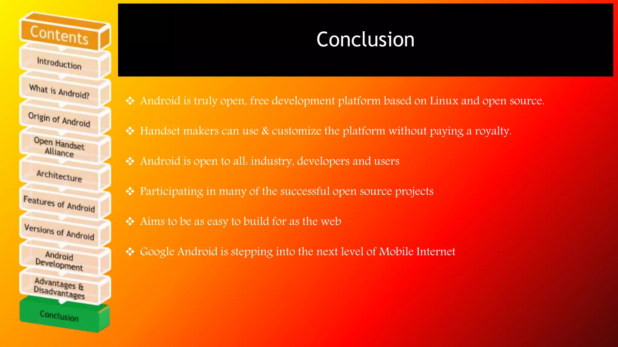 Conclusion 
 Android is truly open, free development platform based on Linux and open source. 
 Handset makers can use & customize the platform without paying a royalty. 
 Android is open to all: industry, developers and users 
 Participating in many of the successful open source projects 
 Aims to be as easy to build for as the web 
 Google Android is stepping into the next level of Mobile Internet 
 