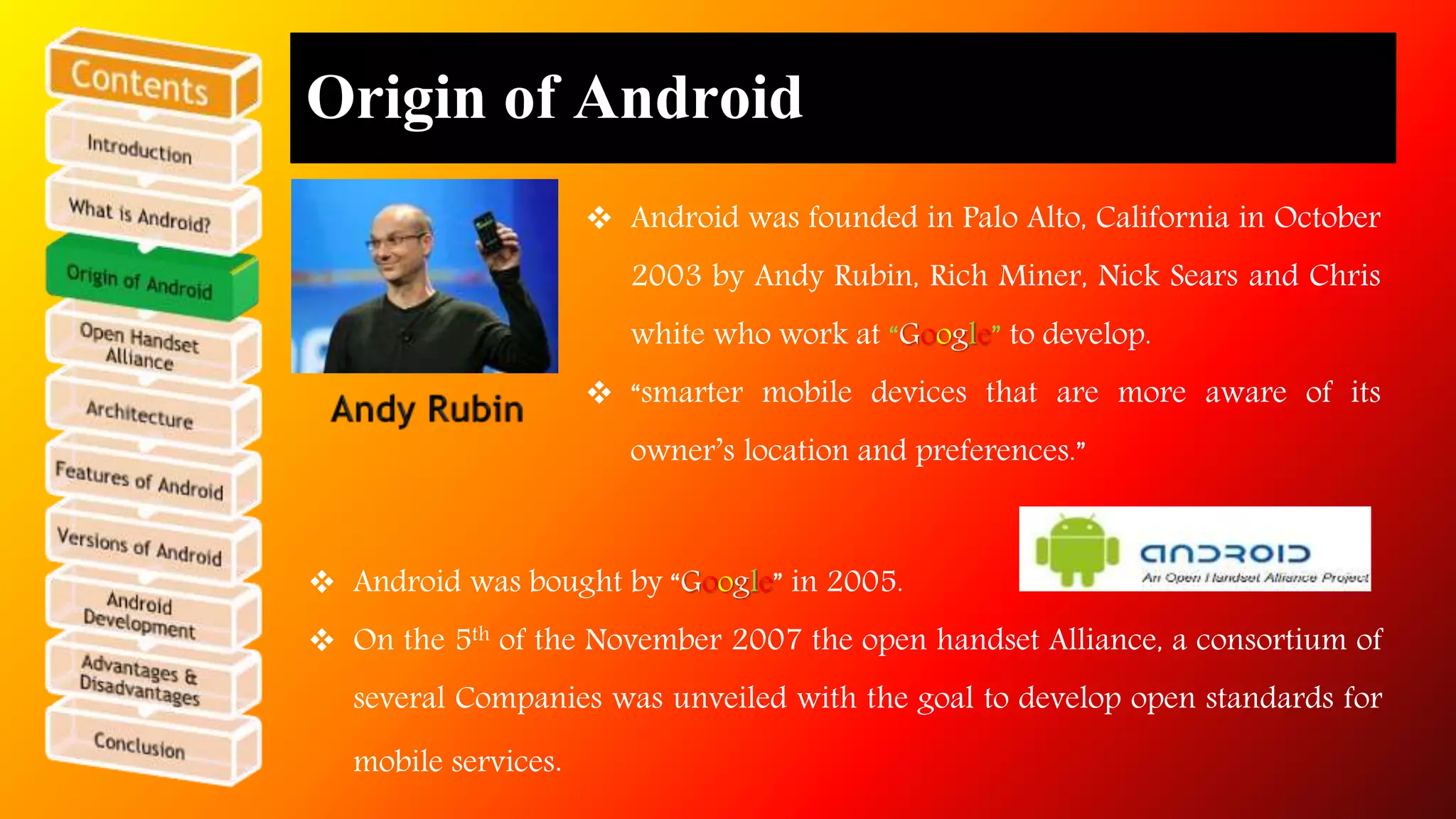 Origin of Android 
 Android was founded in Palo Alto, California in October 
2003 by Andy Rubin, Rich Miner, Nick Sears and Chris 
white who work at “Google” to develop. 
 “smarter mobile devices that are more aware of its 
owner’s location and preferences.” 
 Android was bought by “Google” in 2005. 
 On the 5th of the November 2007 the open handset Alliance, a consortium of 
several Companies was unveiled with the goal to develop open standards for 
mobile services. 
 