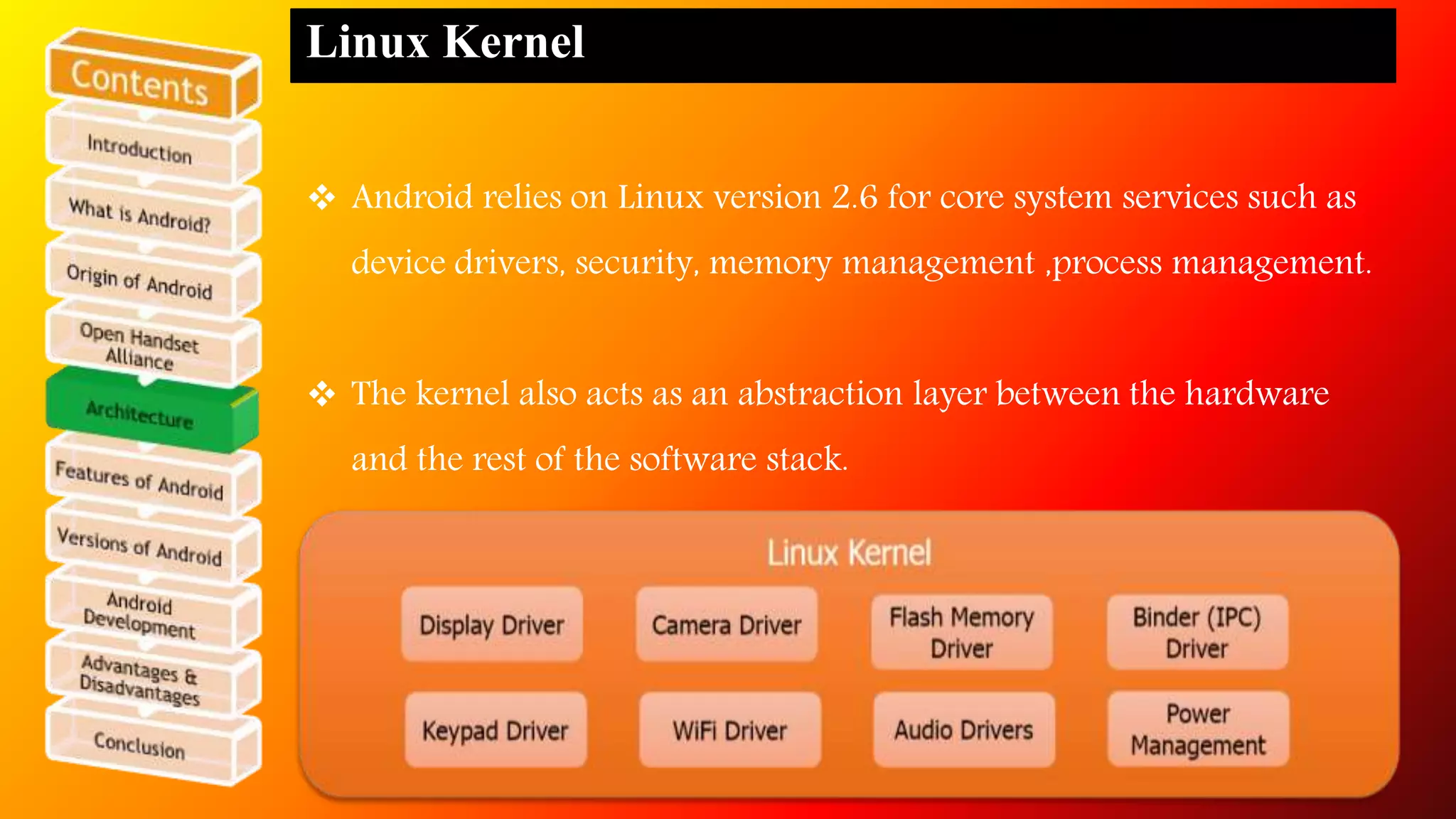 Linux Kernel 
 Android relies on Linux version 2.6 for core system services such as 
device drivers, security, memory management ,process management. 
 The kernel also acts as an abstraction layer between the hardware 
and the rest of the software stack. 
 