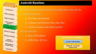 Android Runtime 
 Dalvik VM (translator between the application side and the 
operating system) 
 Dex files (.dex)format 
 Compact and efficient than class files 
 Limited memory and battery power 
 Core Libraries 
 Java 5 Std edition 
 Collections, I/O etc… 
 