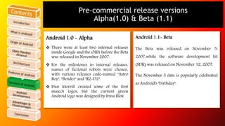 Pre-commercial release versions 
Alpha(1.0) & Beta (1.1) 
Android 1.0 - Alpha 
 There were at least two internal releases 
inside Google and the OHA before the Beta 
was released in November 2007. 
 For the milestones in internal releases, 
names of fictional robots were chosen, 
with various releases code-named "Astro 
Boy", "Bender" and "R2-D2”. 
 Dan Morrill created some of the first 
mascot logos, but the current green 
Android logo was designed by Irina Blok 
Android 1.1- Beta 
The Beta was released on November 5, 
2007,while the software development kit 
(SDK) was released on November 12, 2007. 
The November 5 date is popularly celebrated 
as Android's "birthday". 
 