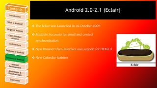 Android 2.0–2.1 (Eclair) 
 The Éclair was Launched in 26 October 2009 
 Multiple Accounts for email and contact 
synchronization 
 New browser User-Interface and support for HTML 5 
 New Calendar features 
 