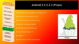 Android 2.2–2.2.3 (Froyo) 
 The Froyo was Launched on 20 May, 2010 
 Based on Linux Kernel 2.6.32 
 New tips widget for home screen 
 Improve exchange support 
 Multiple keyboard language 
 Adobe Flash Player 10.1 
 HotSpot 
 Application Update functionality 
 
