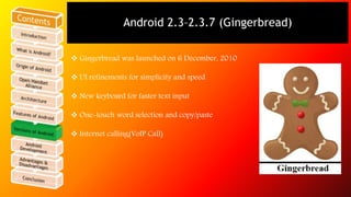 Android 2.3–2.3.7 (Gingerbread) 
 Gingerbread was launched on 6 December, 2010 
 UI refinements for simplicity and speed 
 New keyboard for faster text input 
 One-touch word selection and copy/paste 
 Internet calling(VoIP Call) 
 