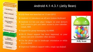 Android 4.1–4.3.1 (Jelly Bean) 
 Jelly Bean was launched on 13 nov 2012 
 Android 4.2 introduces an all new Gesture Keyboard 
 Android 4.2 lets you place widgets on your device's 
lock screen to give you faster access to your calendar, 
Gmail, SMS 
 Support for group messaging via MMS. 
 Wi-Fi Direct support has been improved, so your 
device can now remember other devices. 
 Use the phone app in landscape orientation or while 
in a car dock 
 Improved TalkBack support with a single tap dialpad. 
 