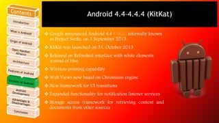 Android 4.4–4.4.4 (KitKat) 
 Google announced Android 4.4 KitKat, internally known 
as Project Svelte, on 3 September 2013. 
 KitKat was launched on 31, October 2013 
 Released on Refreshed interface with white elements 
instead of blue 
 Wireless printing capability 
 Web Views now based on Chromium engine 
 New framework for UI transitions 
 Expanded functionality for notification listener services 
 Storage access framework for retrieving content and 
documents from other sources 
 