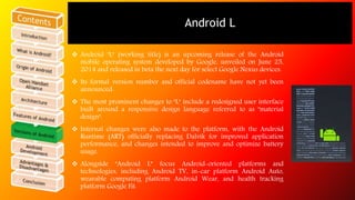 Android L 
 Android "L" (working title) is an upcoming release of the Android 
mobile operating system developed by Google, unveiled on June 25, 
2014 and released in beta the next day for select Google Nexus devices. 
 Its formal version number and official codename have not yet been 
announced. 
 The most prominent changes to "L" include a redesigned user interface 
built around a responsive design language referred to as "material 
design". 
 Internal changes were also made to the platform, with the Android 
Runtime (ART) officially replacing Dalvik for improved application 
performance, and changes intended to improve and optimize battery 
usage. 
 Alongside "Android L” focus Android-oriented platforms and 
technologies, including Android TV, in-car platform Android Auto, 
wearable computing platform Android Wear, and health tracking 
platform Google Fit. 
 