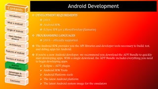 Android Development 
 DEVELOPMENT REQUIREMENTS 
 JAVA 
 Android SDK 
 Eclipse IDE (or ) MonoDevelop (Xamarin) 
 PROGRAMMING LANGUAGES 
 JAVA – officially supported. 
 The Android SDK provides you the API libraries and developer tools necessary to build, test, 
and debug apps for Android. 
 If you're a new Android developer, we recommend you download the ADT Bundle to quickly 
start developing apps. With a single download, the ADT Bundle includes everything you need 
to begin developing apps: 
 Eclipse + ADT plugin 
 Android SDK Tools 
 Android Platform-tools 
 The latest Android platform 
 The latest Android system image for the emulators 
 