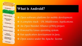 What is Android? 
 Open software platform for mobile development. 
 A complete stack – OS, Middleware, Applications. 
 An Open Handset Alliance (OHA) project. 
 Powered by Linux operating system. 
 Fast application development in Java. 
 Open source under the Apache license 
 