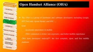 Open Handset Alliance (OHA) 
 The OHA is a group of hardware and software developers, including Google, 
NTT DoCoMo, Sprint Nextel, and HTC … 
 Goal 
 Accelerate innovation in mobile 
 Offer consumers a richer, less expensive, and better mobile experience 
 OHA have developed Android™, the first complete, open, and free mobile 
platform 
 