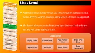 Linux Kernel 
 Android relies on Linux version 2.6 for core system services such as 
device drivers, security, memory management ,process management. 
 The kernel also acts as an abstraction layer between the hardware 
and the rest of the software stack. 
 