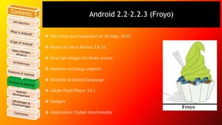 Android 2.3–2.3.7 (Gingerbread) 
 Gingerbread was launched on 6 December, 2010 
 UI refinements for simplicity and speed...