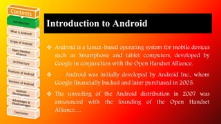 What is Android? 
 Open software platform for mobile development. 
 A complete stack – OS, Middleware, Applications. 
 ...