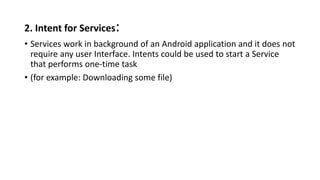 2. Intent for Services:
• Services work in background of an Android application and it does not
require any user Interface. Intents could be used to start a Service
that performs one-time task
• (for example: Downloading some file)
 