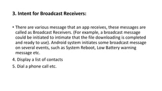 3. Intent for Broadcast Receivers:
• There are various message that an app receives, these messages are
called as Broadcast Receivers. (For example, a broadcast message
could be initiated to intimate that the file downloading is completed
and ready to use). Android system initiates some broadcast message
on several events, such as System Reboot, Low Battery warning
message etc.
4. Display a list of contacts
5. Dial a phone call etc.
 